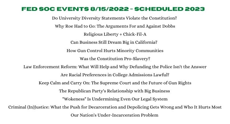 A list of select Federalist Society events scheduled between August 2022 and September 2023: Do University Diversity Statements Violate the Constitution?; Why Roe Had to Go: The Arguments For and Against Dobbs; Religious Liberty + Chick-Fil-A; Can Business Still Dream Big in California?; How Gun Control Hurts Minority Communities; Was the Constitution Pro-Slavery?; Law Enforcement Reform: What Will Help and Why Defunding the Police Isn’t the Answer; Are Racial Preferences in College Admissions Lawful?; Keep Calm and Carry On: The Supreme Court and the Future of Gun Rights; The Republican Party’s Relationship with Big Business; “Wokeness” Is Undermining Even Our Legal System; Criminal (In)Justice: What the Push for Decarceration and Depolicing Gets Wrong and Who It Hurts Most; Our Nation’s Under-Incarceration Problem